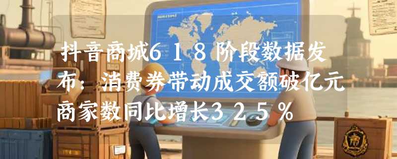 抖音商城618阶段数据发布：消费券带动成交额破亿元商家数同比增长325%