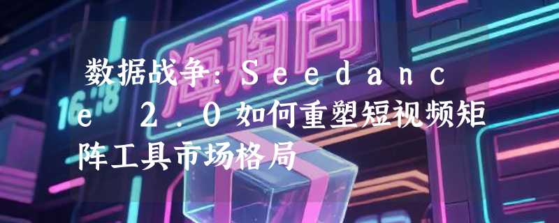 数据战争：Seedance 2.0如何重塑短视频矩阵工具市场格局