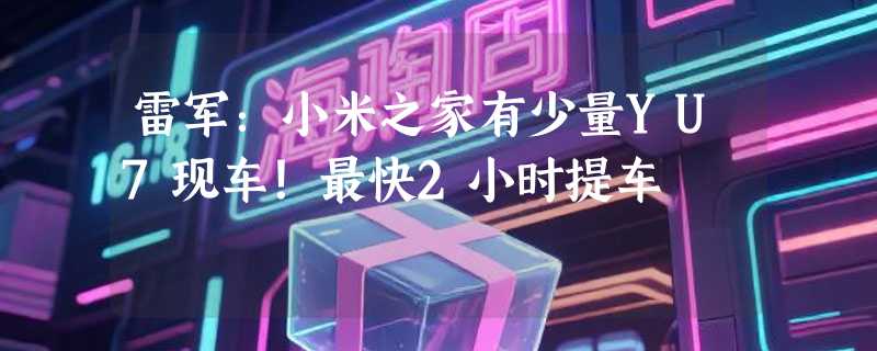 雷军：小米之家有少量YU7现车！最快2小时提车