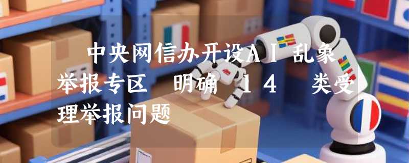 ​中央网信办开设AI乱象举报专区 明确 14 类受理举报问题