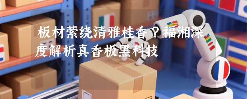 板材萦绕清雅桂香？福湘深度解析真香板黑科技
