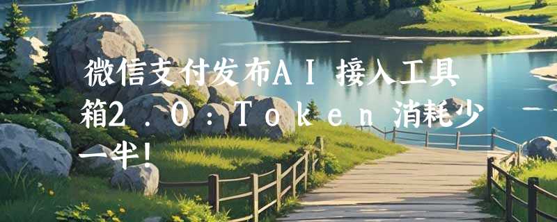 微信支付发布AI接入工具箱2.0：Token消耗少一半！