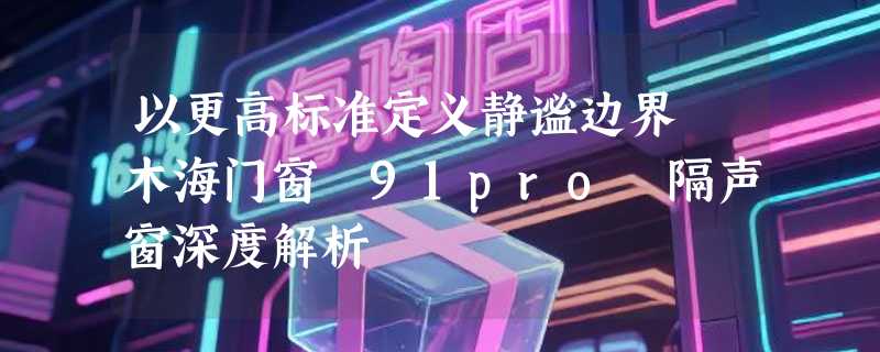 以更高标准定义静谧边界 木海门窗 91pro 隔声窗深度解析
