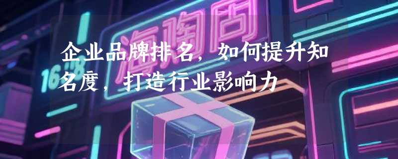 企业品牌排名，如何提升知名度，打造行业影响力