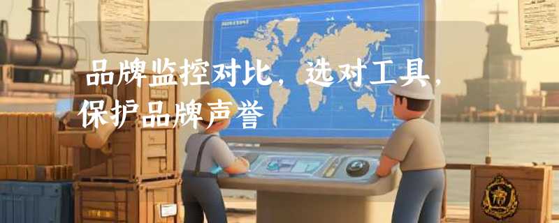 品牌监控对比，选对工具，保护品牌声誉