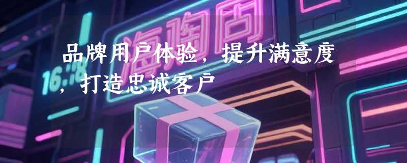 品牌用户体验，提升满意度，打造忠诚客户