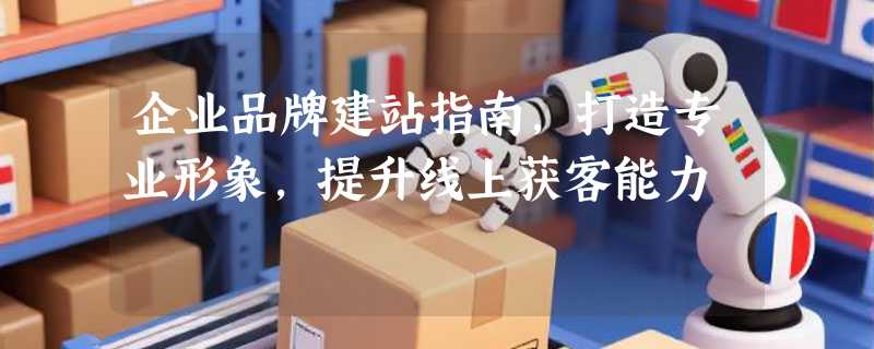 企业品牌建站指南，打造专业形象，提升线上获客能力