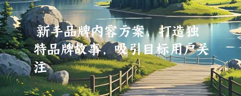 新手品牌内容方案，打造独特品牌故事，吸引目标用户关注