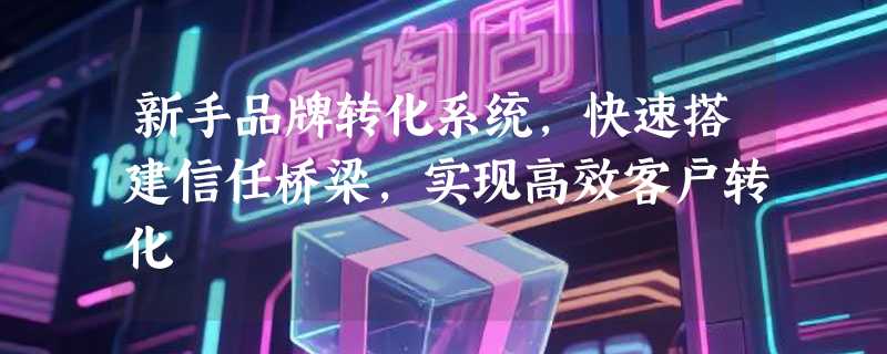 新手品牌转化系统，快速搭建信任桥梁，实现高效客户转化