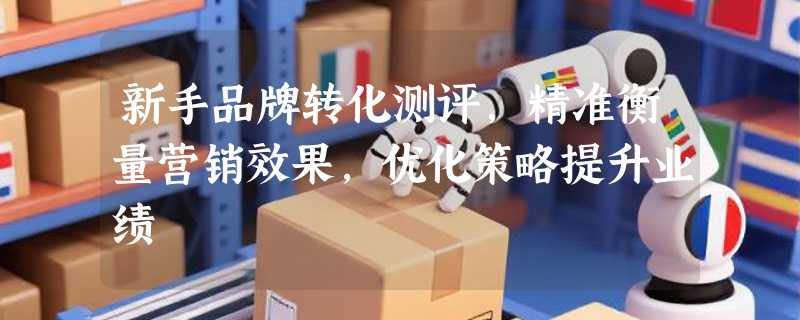 新手品牌转化测评，精准衡量营销效果，优化策略提升业绩