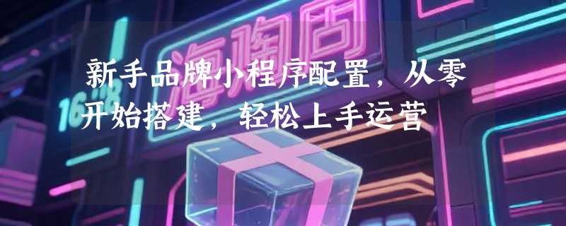 新手品牌小程序配置，从零开始搭建，轻松上手运营