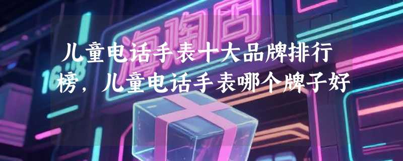 儿童电话手表十大品牌排行榜,儿童电话手表哪个牌子好