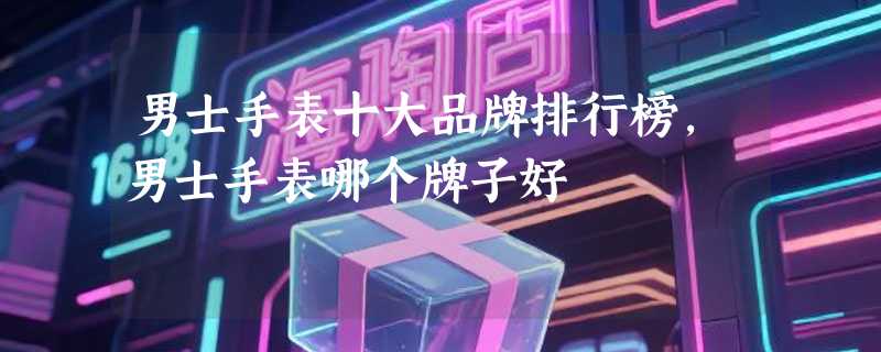 男士手表十大品牌排行榜,男士手表哪个牌子好