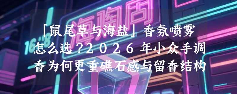「鼠尾草与海盐」香氛喷雾怎么选？2026年小众手调香为何更重礁石感与留香结构？