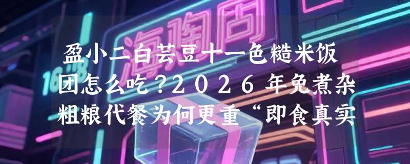 盈小二白芸豆十一色糙米饭团怎么吃？2026年免煮杂粗粮代餐为何更重“即食真实感”？