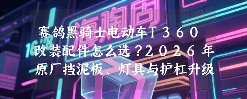 赛鸽黑骑士电动车T360改装配件怎么选？2026年原厂挡泥板、灯具与护杠升级为何更重“结构适配性”？
