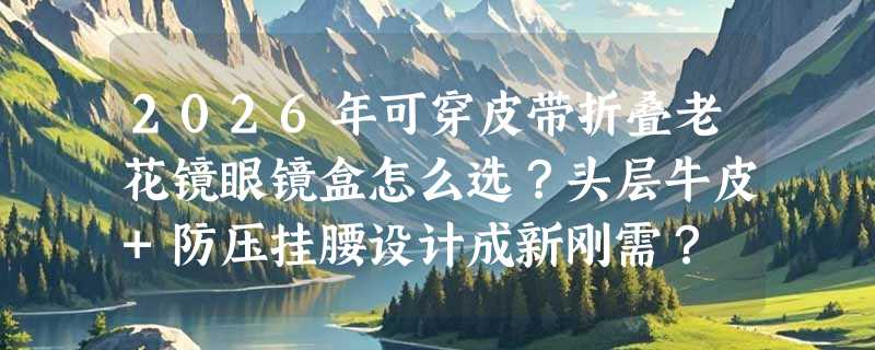 2026年可穿皮带折叠老花镜眼镜盒怎么选？头层牛皮+防压挂腰设计成新刚需？