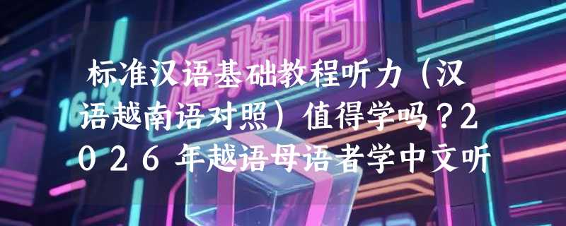 标准汉语基础教程听力（汉语越南语对照）值得学吗？2026年越语母语者学中文听辨有哪些新变化？