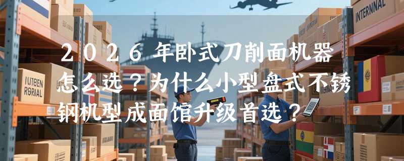 2026年卧式刀削面机器怎么选？为什么小型盘式不锈钢机型成面馆升级首选？