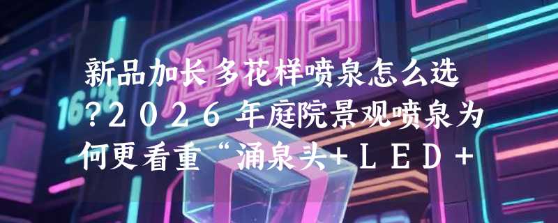 新品加长多花样喷泉怎么选？2026年庭院景观喷泉为何更看重“涌泉头+LED+功率分档”组合？