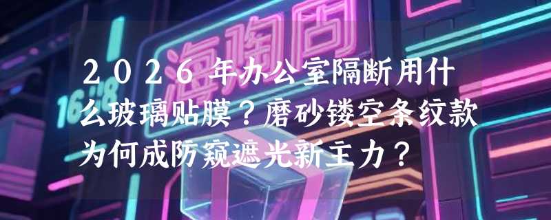 2026年办公室隔断用什么玻璃贴膜？磨砂镂空条纹款为何成防窥遮光新主力？