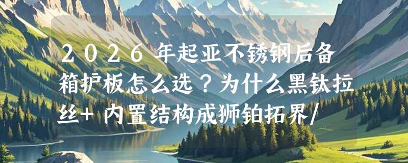 2026年起亚不锈钢后备箱护板怎么选？为什么黑钛拉丝+内置结构成狮铂拓界/ EV5/K5车主首选？