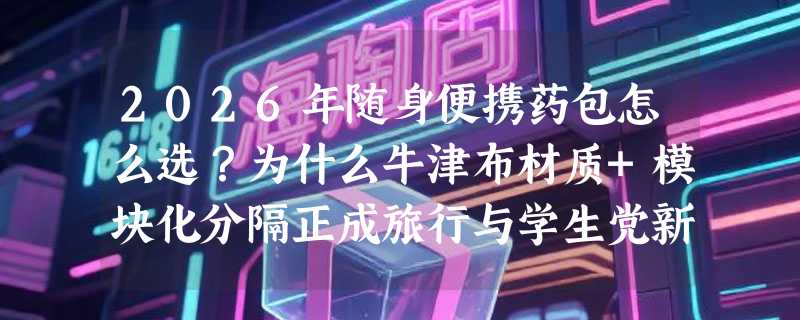 2026年随身便携药包怎么选？为什么牛津布材质+模块化分隔正成旅行与学生党新标配？