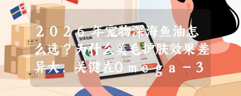 2026年宠物深海鱼油怎么选？为什么美毛护肤效果差异大，关键在Omega-3纯度与来源稳定性？