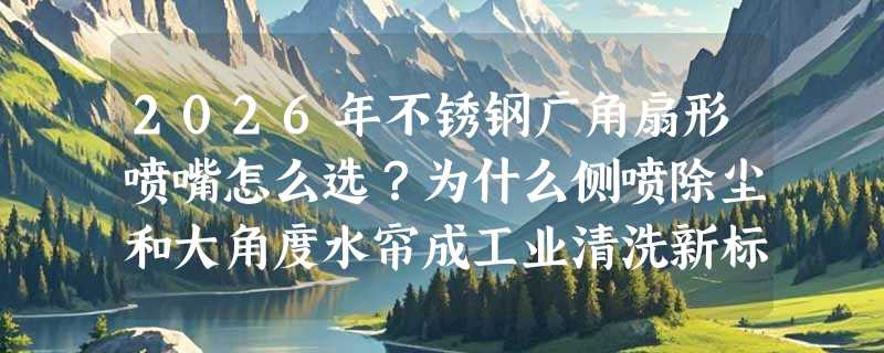 2026年不锈钢广角扇形喷嘴怎么选？为什么侧喷除尘和大角度水帘成工业清洗新标配？