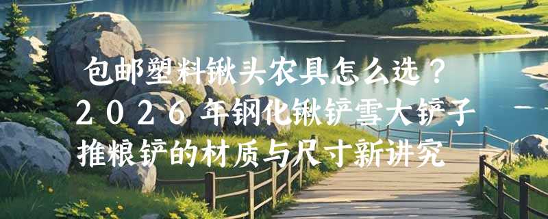 包邮塑料锹头农具怎么选？2026年钢化锹铲雪大铲子推粮铲的材质与尺寸新讲究