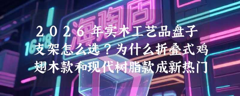 2026年实木工艺品盘子支架怎么选？为什么折叠式鸡翅木款和现代树脂款成新热门？
