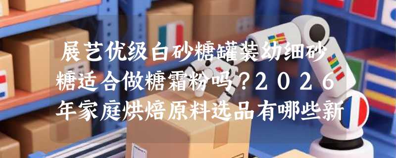 展艺优级白砂糖罐装幼细砂糖适合做糖霜粉吗？2026年家庭烘焙原料选品有哪些新标准？