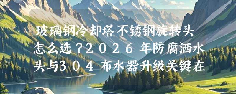 玻璃钢冷却塔不锈钢旋转头怎么选？2026年防腐洒水头与304布水器升级关键在哪？