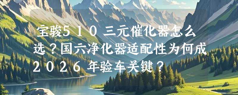 宝骏510三元催化器怎么选？国六净化器适配性为何成2026年验车关键？