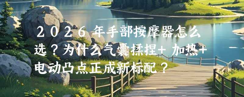 2026年手部按摩器怎么选？为什么气囊揉捏+加热+电动凸点正成新标配？