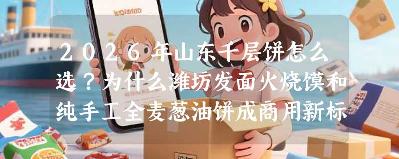 2026年山东千层饼怎么选？为什么潍坊发面火烧馍和纯手工全麦葱油饼成商用新标配？
