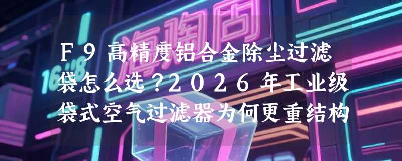 F9高精度铝合金除尘过滤袋怎么选？2026年工业级袋式空气过滤器为何更重结构兼容性？