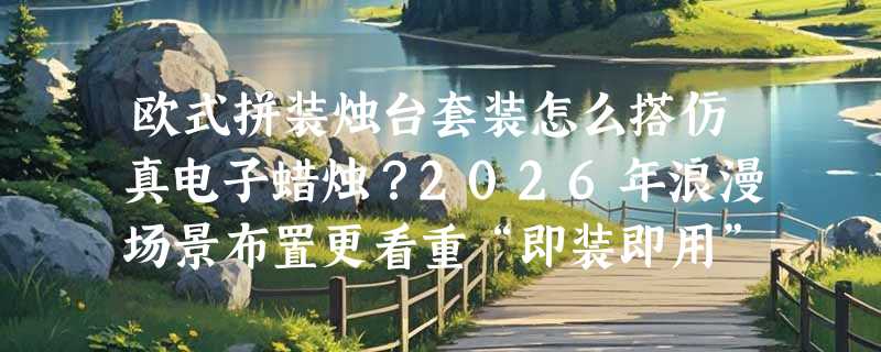 欧式拼装烛台套装怎么搭仿真电子蜡烛？2026年浪漫场景布置更看重“即装即用”与“光效真实感”