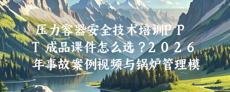压力容器安全技术培训PPT成品课件怎么选？2026年事故案例视频与锅炉管理模块成刚需
