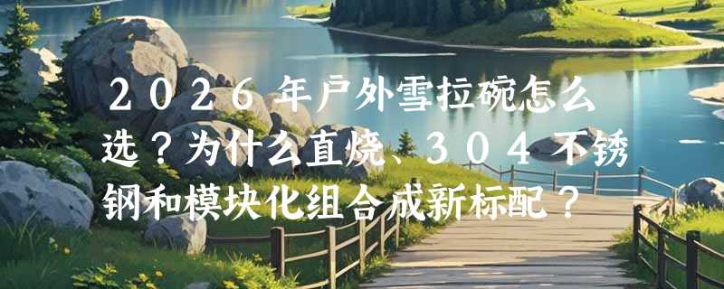 2026年户外雪拉碗怎么选？为什么直烧、304不锈钢和模块化组合成新标配？