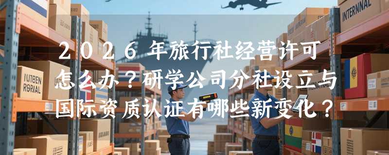 2026年旅行社经营许可怎么办？研学公司分社设立与国际资质认证有哪些新变化？