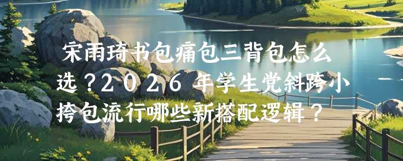 宋雨琦书包痛包三背包怎么选？2026年学生党斜跨小挎包流行哪些新搭配逻辑？
