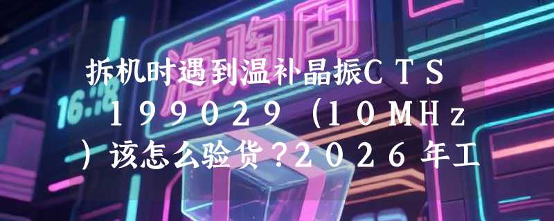 拆机时遇到温补晶振CTS 199029（10MHz）该怎么验货？2026年工业级频率元件验收有哪些新要点？