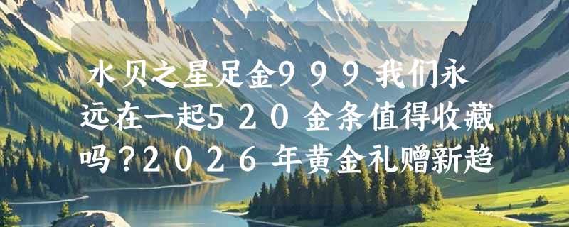 水贝之星足金999我们永远在一起520金条值得收藏吗？2026年黄金礼赠新趋势怎么看？