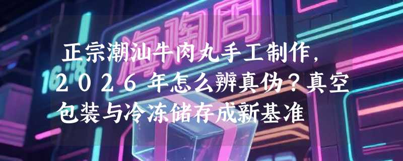 正宗潮汕牛肉丸手工制作，2026年怎么辨真伪？真空包装与冷冻储存成新基准