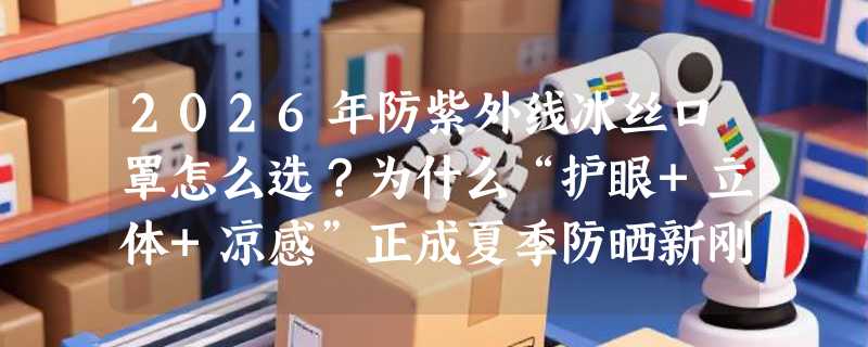2026年防紫外线冰丝口罩怎么选？为什么“护眼+立体+凉感”正成夏季防晒新刚需？