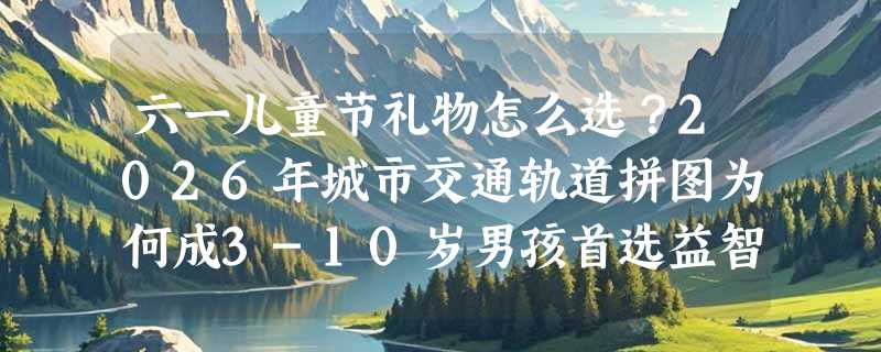 六一儿童节礼物怎么选？2026年城市交通轨道拼图为何成3-10岁男孩首选益智玩具？