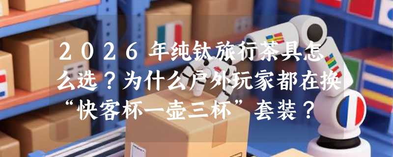 2026年纯钛旅行茶具怎么选？为什么户外玩家都在换“快客杯一壶三杯”套装？