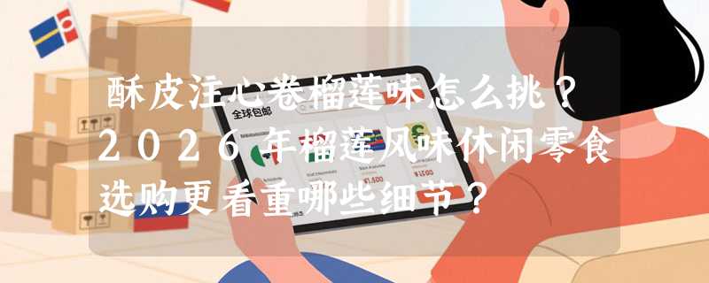酥皮注心卷榴莲味怎么挑？2026年榴莲风味休闲零食选购更看重哪些细节？