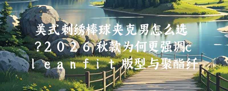 美式刺绣棒球夹克男怎么选？2026秋款为何更强调cleanfit版型与聚酯纤维实穿性？